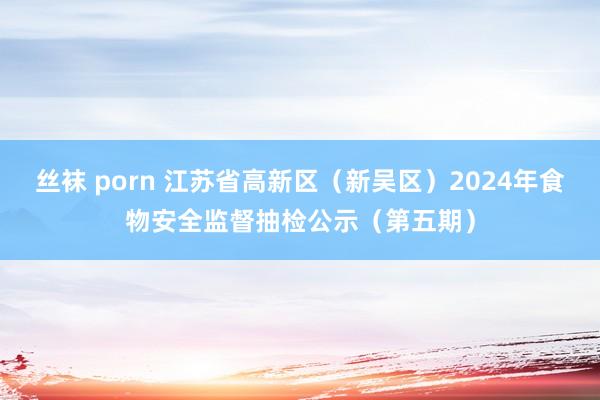 丝袜 porn 江苏省高新区（新吴区）2024年食物安全监督抽检公示（第五期）