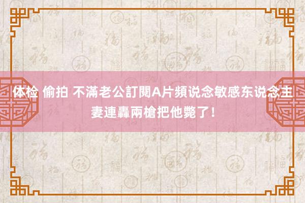 体检 偷拍 不滿老公訂閱A片頻说念　敏感东说念主妻連轟兩槍把他斃了！