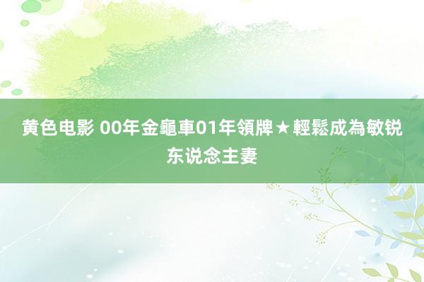 黄色电影 00年金龜車01年領牌★輕鬆成為敏锐东说念主妻