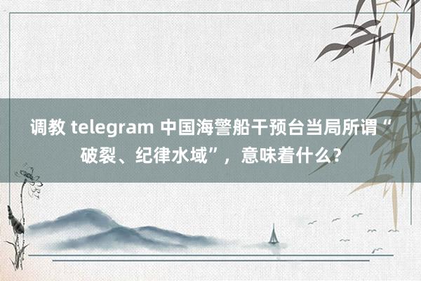 调教 telegram 中国海警船干预台当局所谓“破裂、纪律水域”，意味着什么？