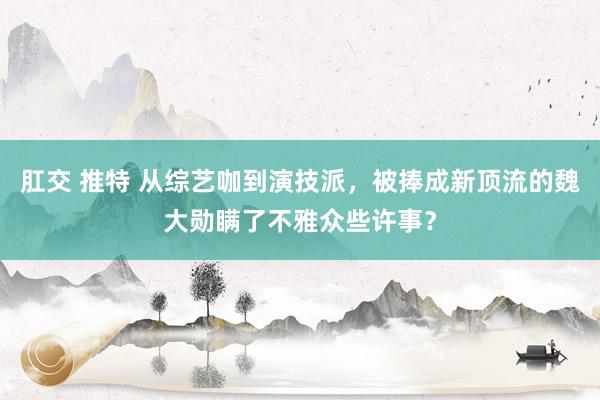 肛交 推特 从综艺咖到演技派，被捧成新顶流的魏大勋瞒了不雅众些许事？