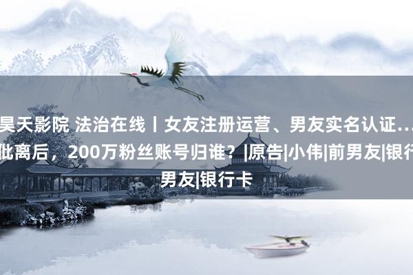 昊天影院 法治在线丨女友注册运营、男友实名认证……仳离后，200万粉丝账号归谁？|原告|小伟|前男友|银行卡