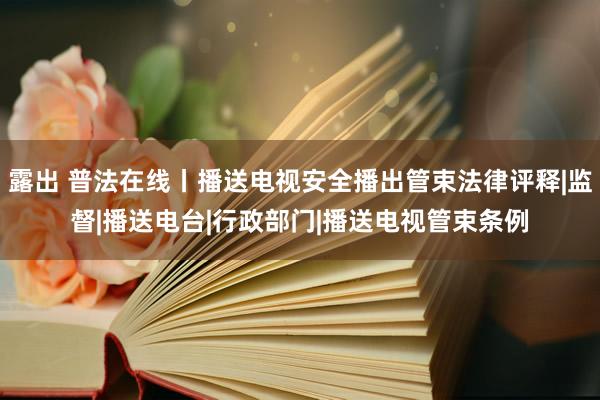 露出 普法在线丨播送电视安全播出管束法律评释|监督|播送电台|行政部门|播送电视管束条例