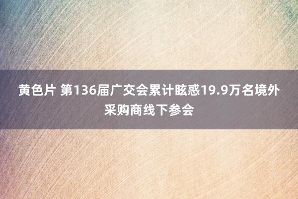 黄色片 第136届广交会累计眩惑19.9万名境外采购商线下参会