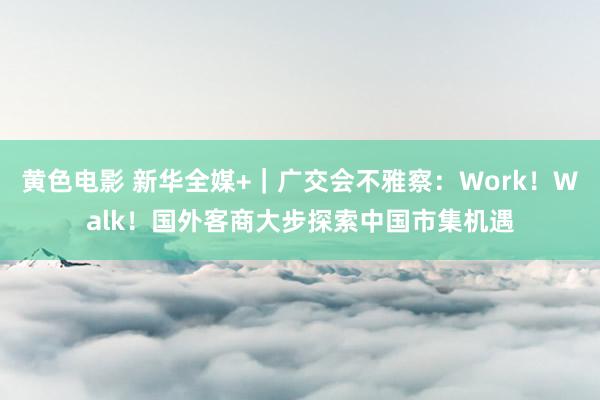 黄色电影 新华全媒+｜广交会不雅察：Work！Walk！国外客商大步探索中国市集机遇