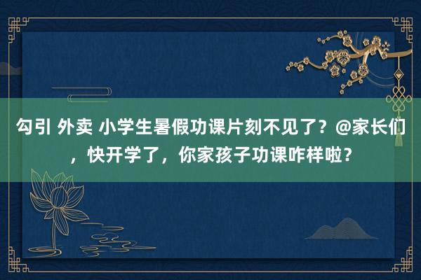 勾引 外卖 小学生暑假功课片刻不见了？@家长们，快开学了，你家孩子功课咋样啦？