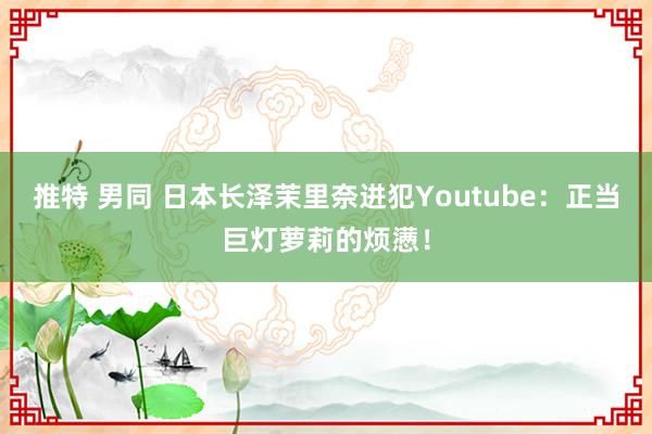 推特 男同 日本长泽茉里奈进犯Youtube：正当巨灯萝莉的烦懑！