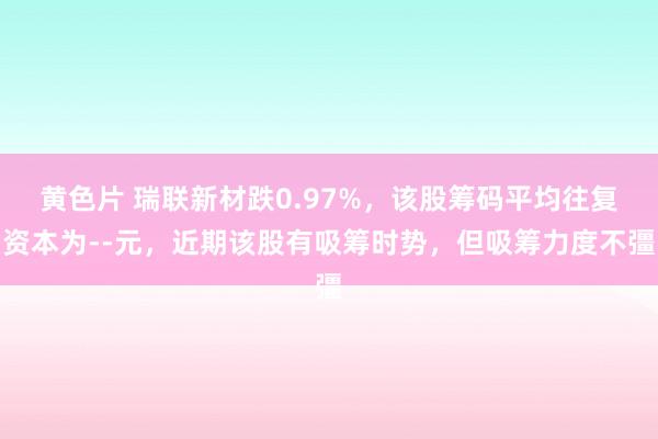 黄色片 瑞联新材跌0.97%，该股筹码平均往复资本为--元，近期该股有吸筹时势，但吸筹力度不彊