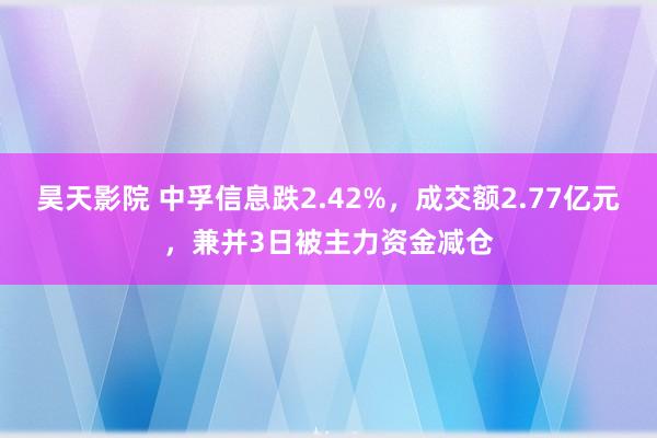 昊天影院 中孚信息跌2.42%，成交额2.77亿元，兼并3日被主力资金减仓