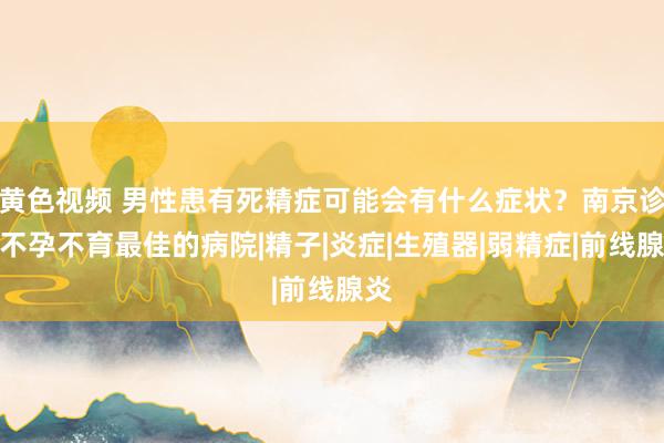 黄色视频 男性患有死精症可能会有什么症状？南京诊疗不孕不育最佳的病院|精子|炎症|生殖器|弱精症|前线腺炎