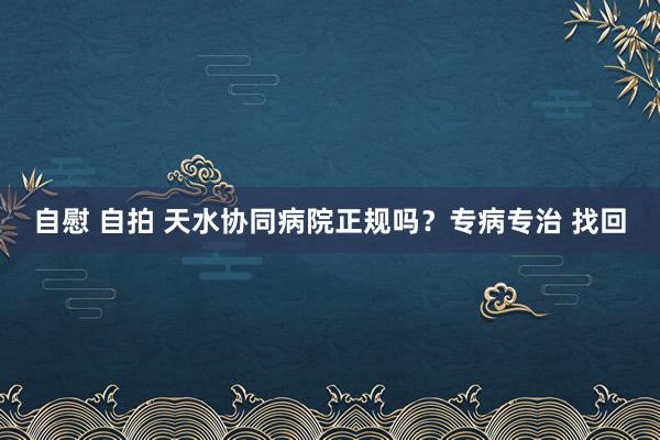 自慰 自拍 天水协同病院正规吗？专病专治 找回