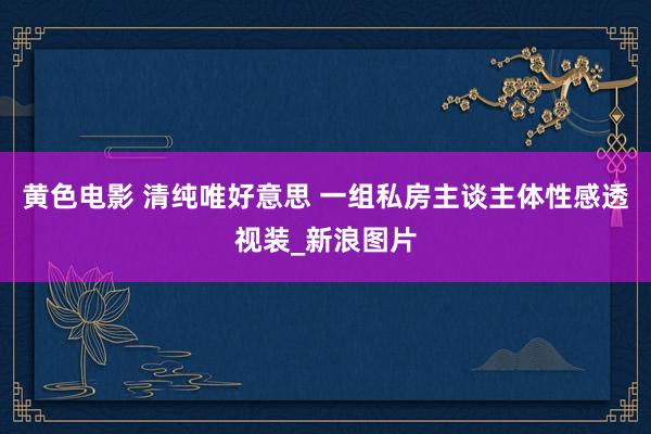 黄色电影 清纯唯好意思 一组私房主谈主体性感透视装_新浪图片