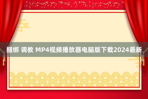 捆绑 调教 MP4视频播放器电脑版下载2024最新