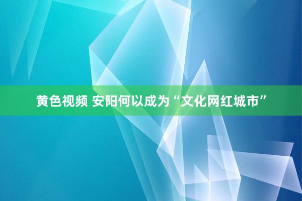 黄色视频 安阳何以成为“文化网红城市”