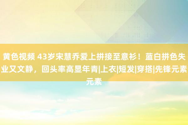 黄色视频 43岁宋慧乔爱上拼接至意衫！蓝白拼色失业又文静，回头率高显年青|上衣|短发|穿搭|先锋元素