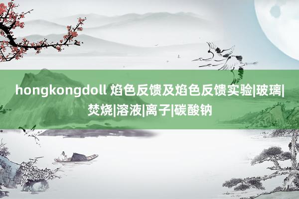 hongkongdoll 焰色反馈及焰色反馈实验|玻璃|焚烧|溶液|离子|碳酸钠