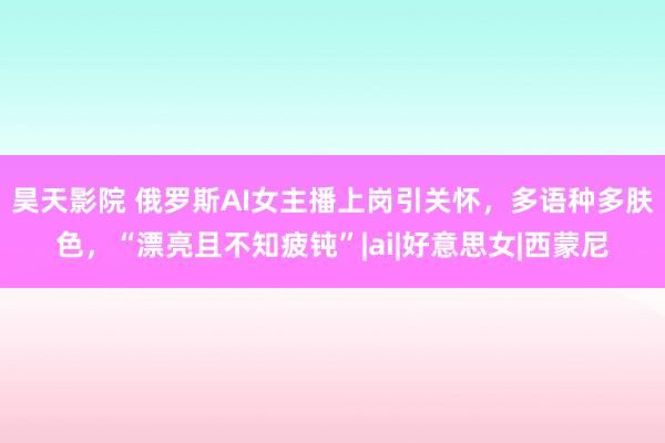 昊天影院 俄罗斯AI女主播上岗引关怀，多语种多肤色，“漂亮且不知疲钝”|ai|好意思女|西蒙尼