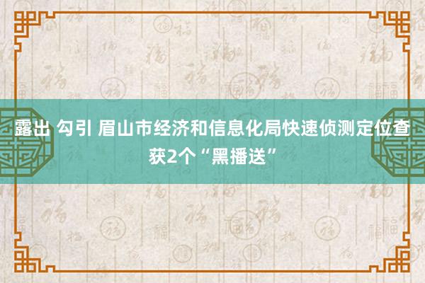 露出 勾引 眉山市经济和信息化局快速侦测定位查获2个“黑播送”