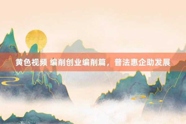 黄色视频 编削创业编削篇，普法惠企助发展