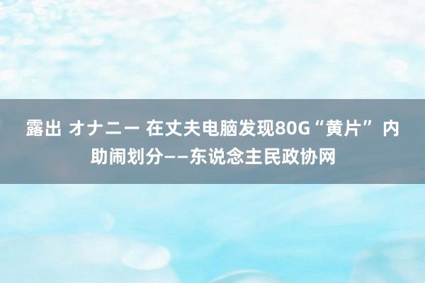 露出 オナニー 在丈夫电脑发现80G“黄片” 内助闹划分——东说念主民政协网