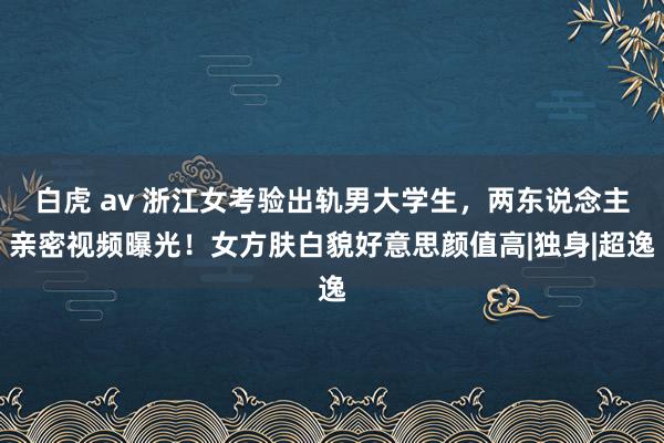 白虎 av 浙江女考验出轨男大学生，两东说念主亲密视频曝光！女方肤白貌好意思颜值高|独身|超逸