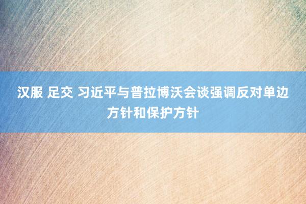 汉服 足交 习近平与普拉博沃会谈　强调反对单边方针和保护方针