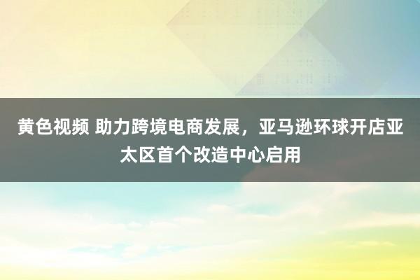 黄色视频 助力跨境电商发展，亚马逊环球开店亚太区首个改造中心启用