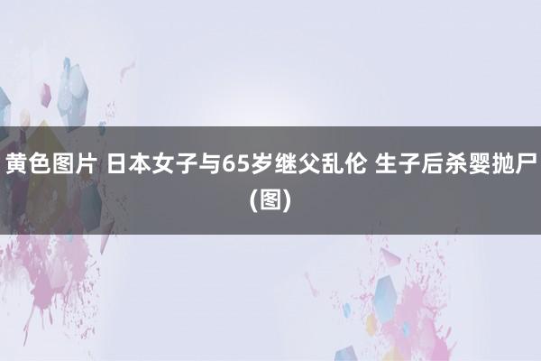 黄色图片 日本女子与65岁继父乱伦 生子后杀婴抛尸(图)