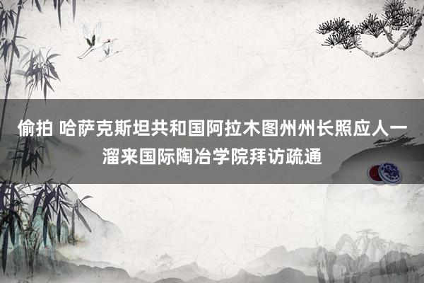 偷拍 哈萨克斯坦共和国阿拉木图州州长照应人一溜来国际陶冶学院拜访疏通