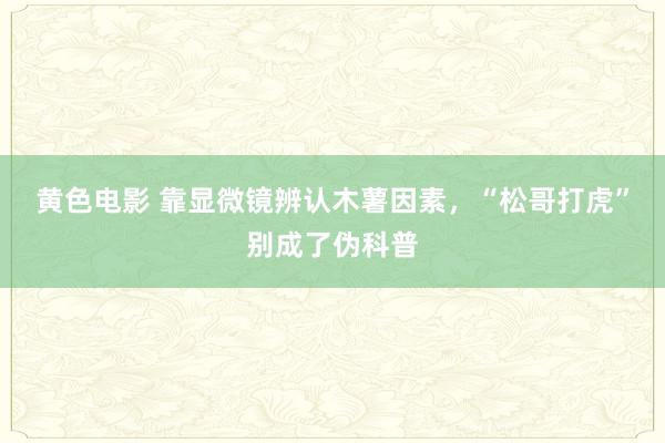 黄色电影 靠显微镜辨认木薯因素，“松哥打虎”别成了伪科普