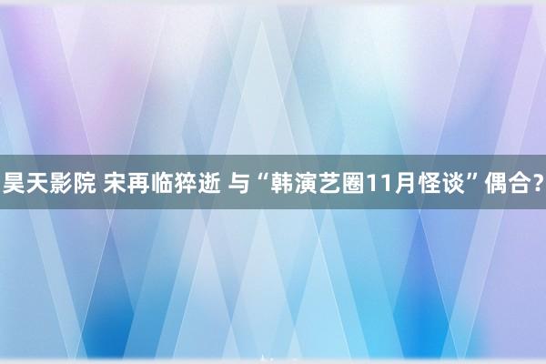 昊天影院 宋再临猝逝 与“韩演艺圈11月怪谈”偶合？