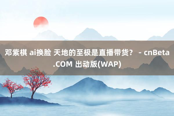 邓紫棋 ai换脸 天地的至极是直播带货？ - cnBeta.COM 出动版(WAP)