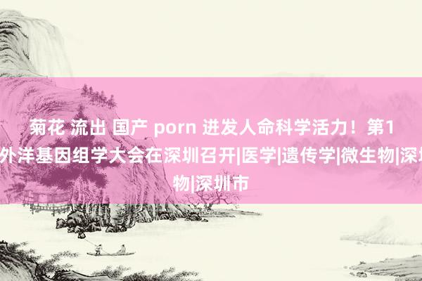 菊花 流出 国产 porn 迸发人命科学活力！第19届外洋基因组学大会在深圳召开|医学|遗传学|微生物|深圳市