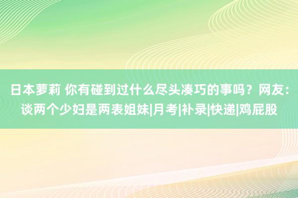 日本萝莉 你有碰到过什么尽头凑巧的事吗？网友：谈两个少妇是两表姐妹|月考|补录|快递|鸡屁股