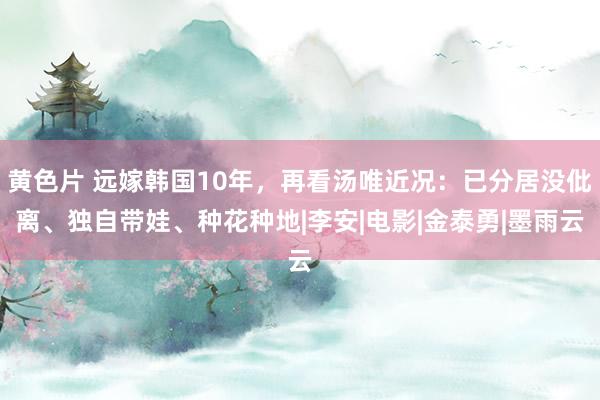 黄色片 远嫁韩国10年，再看汤唯近况：已分居没仳离、独自带娃、种花种地|李安|电影|金泰勇|墨雨云