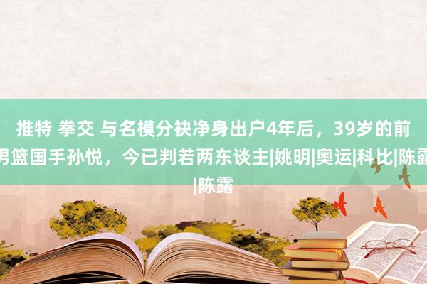 推特 拳交 与名模分袂净身出户4年后，39岁的前男篮国手孙悦，今已判若两东谈主|姚明|奥运|科比|陈露