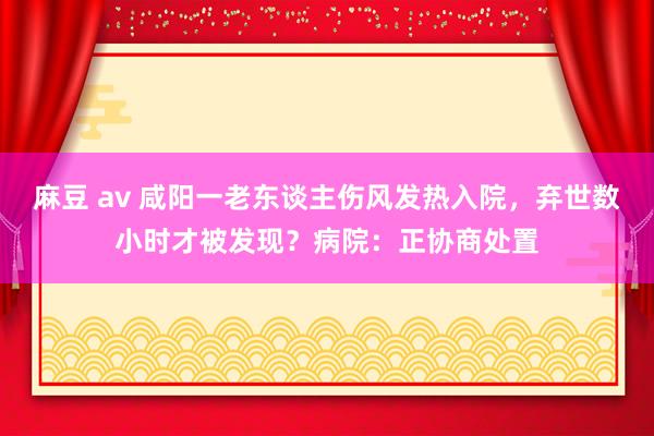 麻豆 av 咸阳一老东谈主伤风发热入院，弃世数小时才被发现？病院：正协商处置